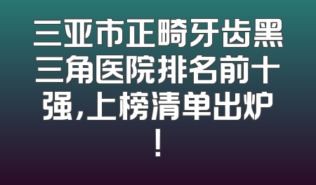 三亚市正畸牙齿黑三角医院排名前十强，上榜清单出炉！