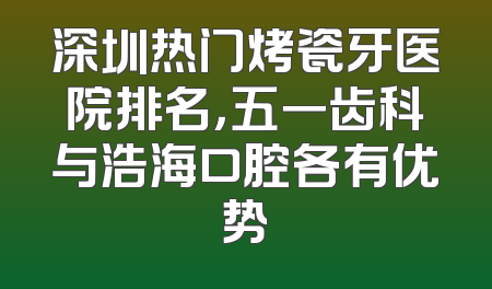 深圳热门烤瓷牙医院排名，五一齿科与浩海口腔各有优势