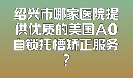 绍兴市哪家医院提供优质的美国A0自锁托槽矫正服务？