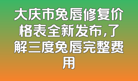 大庆市兔唇修复价格表全新发布，了解三度兔唇完整费用