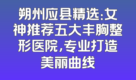 朔州应县精选：女神推荐五大丰胸整形医院，专业打造美丽曲线