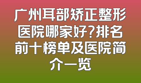 广州耳部矫正整形医院哪家好？排名前十榜单及医院简介一览