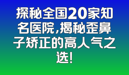 探秘全国20家知名医院，揭秘歪鼻子矫正的高人气之选！