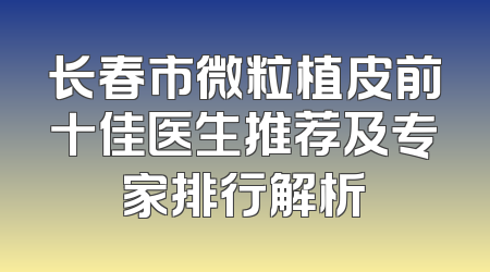 长春市微粒植皮前十佳医生推荐及专家排行解析