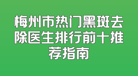 梅州市热门黑斑去除医生排行前十推荐指南