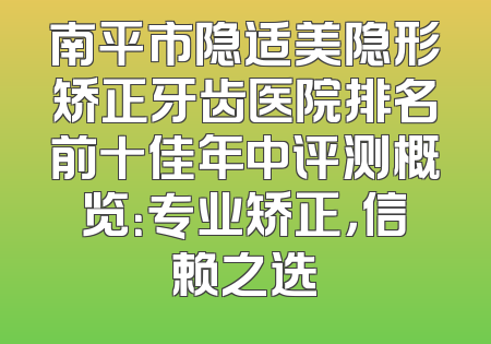 南平市隐适美隐形矫正牙齿医院排名前十佳年中评测概览：专业矫正，信赖之选