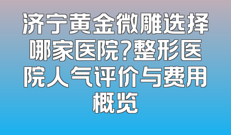 济宁黄金微雕选择哪家医院？整形医院人气评价与费用概览