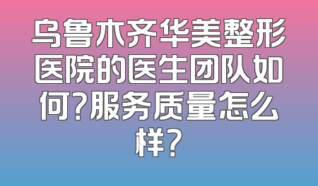 乌鲁木齐华美整形医院的医生团队如何？服务质量怎么样？