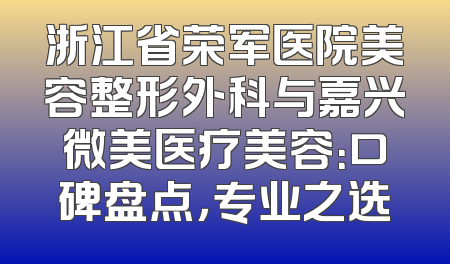 浙江省荣军医院美容整形外科与嘉兴微美医疗美容：口碑盘点，专业之选
