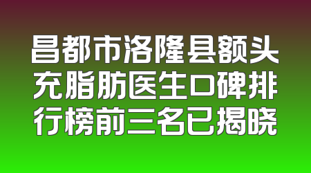 昌都市洛隆县额头充脂肪医生口碑排行榜前三名已揭晓