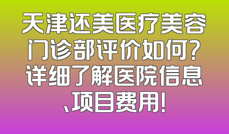 天津还美医疗美容门诊部评价如何？详细了解医院信息、项目费用！