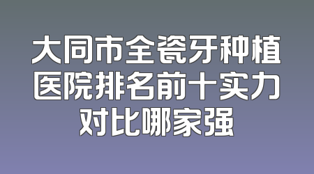 大同市全瓷牙种植医院排名前十实力对比哪家强