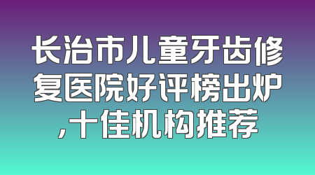 长治市儿童牙齿修复医院好评榜出炉，十佳机构推荐