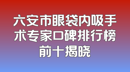 六安市眼袋内吸手术专家口碑排行榜前十揭晓