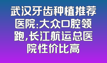 武汉牙齿种植推荐医院：大众口腔领跑，长江航运总医院性价比高