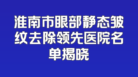 淮南市眼部静态皱纹去除领先医院名单揭晓