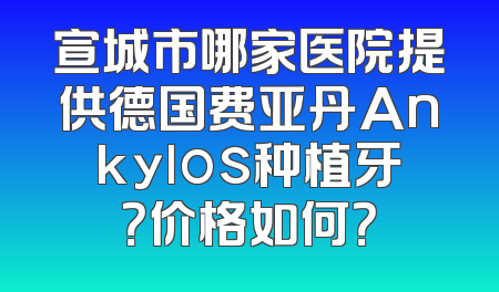 宣城市哪家医院提供德国费亚丹Ankylos种植牙？价格如何？
