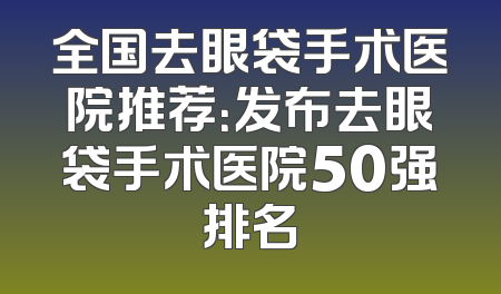全国去眼袋手术医院推荐：发布去眼袋手术医院50强排名
