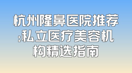 杭州隆鼻医院推荐：私立医疗美容机构精选指南