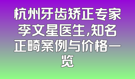 杭州牙齿矫正专家李文星医生，知名正畸案例与价格一览