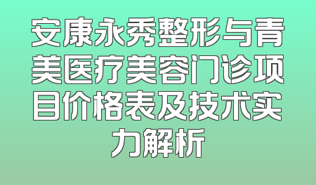 安康永秀整形与青美医疗美容门诊项目价格表及技术实力解析
