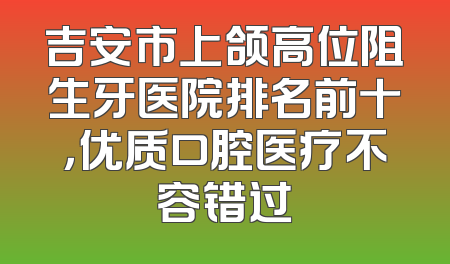 吉安市上颌高位阻生牙医院排名前十，优质口腔医疗不容错过