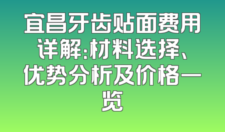 宜昌牙齿贴面费用详解：材料选择、优势分析及价格一览