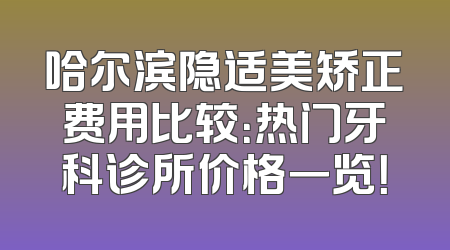 哈尔滨隐适美矫正费用比较：热门牙科诊所价格一览！