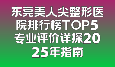 东莞美人尖整形医院排行榜TOP5专业评价详探2025年指南