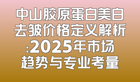 中山胶原蛋白美白去皱价格定义解析：2025年市场趋势与专业考量