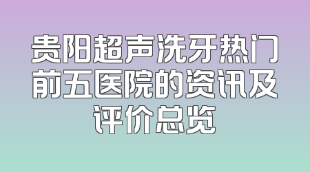 贵阳超声洗牙热门前五医院的资讯及评价总览