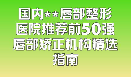 国内**唇部整形医院推荐前50强唇部矫正机构精选指南