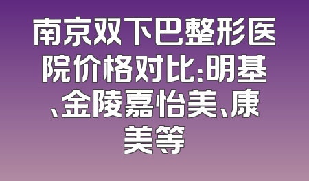 南京双下巴整形医院价格对比：明基、金陵嘉怡美、康美等