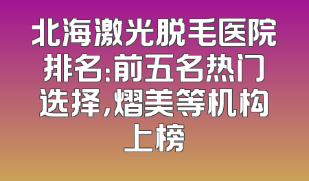北海激光脱毛医院排名：前五名热门选择，熠美等机构上榜