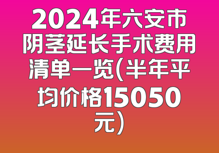 2024年六安市阴茎延长手术费用清单一览(半年平均价格15050元)