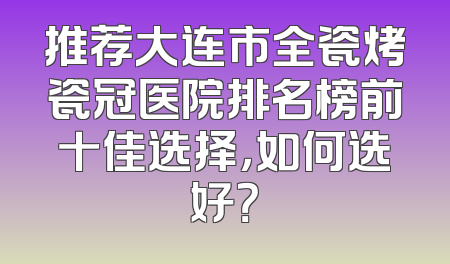 推荐大连市全瓷烤瓷冠医院排名榜前十佳选择，如何选好？