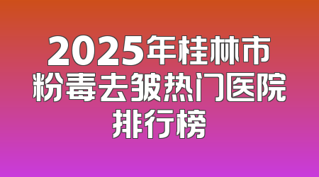 2025年桂林市粉毒去皱热门医院排行榜