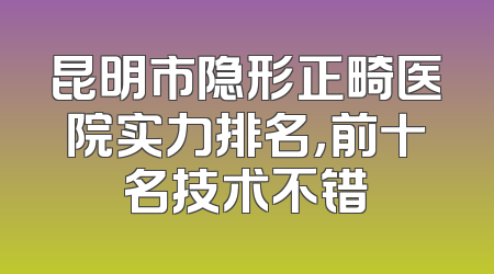 昆明市隐形正畸医院实力排名，前十名技术不错