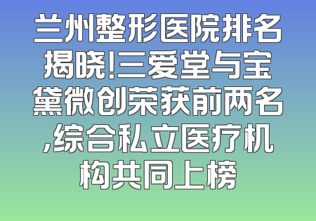 兰州整形医院排名揭晓！三爱堂与宝黛微创荣获前两名，综合私立医疗机构共同上榜