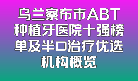 乌兰察布市ABT种植牙医院十强榜单及半口治疗优选机构概览