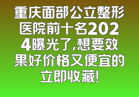 重庆面部公立整形医院前十名2024曝光了，想要效果好价格又便宜的立即收藏！