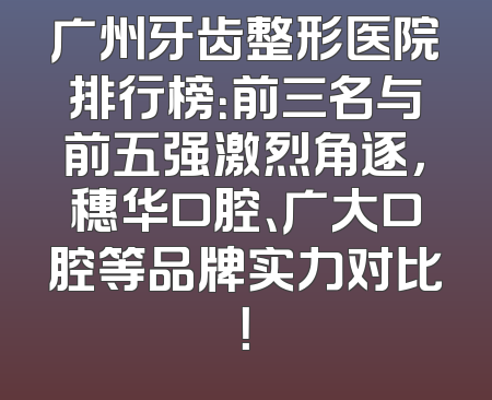 广州牙齿整形医院排行榜：前三名与前五强激烈角逐，穗华口腔、广大口腔等品牌实力对比！