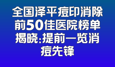 全国泽平痘印消除前50佳医院榜单揭晓：提前一览消痘先锋