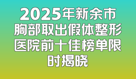 2025年新余市胸部取出假体整形医院前十佳榜单限时揭晓