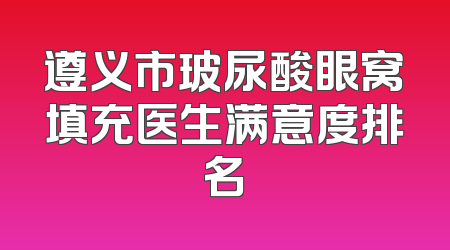 遵义市玻尿酸眼窝填充医生满意度排名