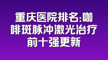 重庆医院排名：咖啡斑脉冲激光治疗前十强更新