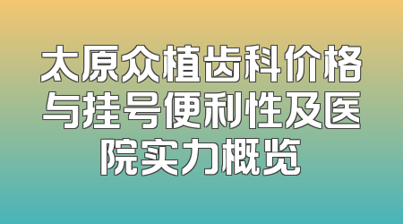 太原众植齿科价格与挂号便利性及医院实力概览