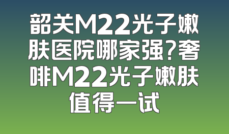 韶关M22光子嫩肤医院哪家强？奢啡M22光子嫩肤值得一试