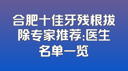 合肥十佳牙残根拔除专家推荐：医生名单一览