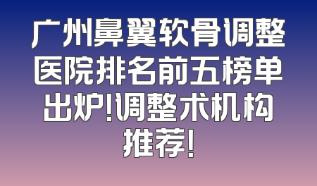 广州鼻翼软骨调整医院排名前五榜单出炉！调整术机构推荐！